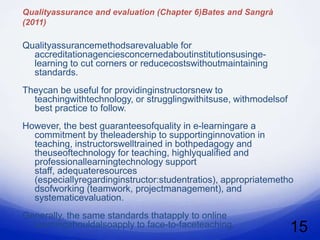 Qualityassurance and evaluation (Chapter 6)Bates and Sangrà
(2011)

Qualityassurancemethodsarevaluable for
  accreditationagenciesconcernedaboutinstitutionsusinge-
  learning to cut corners or reducecostswithoutmaintaining
  standards.
Theycan be useful for providinginstructorsnew to
  teachingwithtechnology, or strugglingwithitsuse, withmodelsof
  best practice to follow.
However, the best guaranteesofquality in e-learningare a
  commitment by theleadership to supportinginnovation in
  teaching, instructorswelltrained in bothpedagogy and
  theuseoftechnology for teaching, highlyqualified and
  professionallearningtechnology support
  staff, adequateresources
  (especiallyregardinginstructor:studentratios), appropriatemetho
  dsofworking (teamwork, projectmanagement), and
  systematicevaluation.
Generally, the same standards thatapply to online
  learningshouldalsoapply to face-to-faceteaching.                15
 