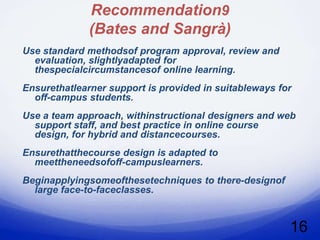 Recommendation9
              (Bates and Sangrà)
Use standard methodsof program approval, review and
  evaluation, slightlyadapted for
  thespecialcircumstancesof online learning.
Ensurethatlearner support is provided in suitableways for
  off-campus students.
Use a team approach, withinstructional designers and web
  support staff, and best practice in online course
  design, for hybrid and distancecourses.
Ensurethatthecourse design is adapted to
  meettheneedsofoff-campuslearners.
Beginapplyingsomeofthesetechniques to there-designof
  large face-to-faceclasses.



                                                        16
 