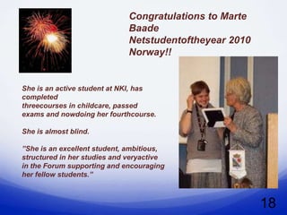 Congratulations to Marte
                             Baade
                             Netstudentoftheyear 2010
                             Norway!!


She is an active student at NKI, has
completed
threecourses in childcare, passed
exams and nowdoing her fourthcourse.

She is almost blind.

”She is an excellent student, ambitious,
structured in her studies and veryactive
in the Forum supporting and encouraging
her fellow students.”



                                                        18
 