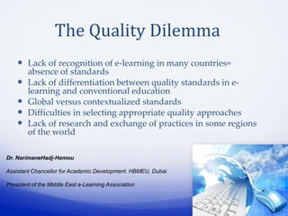 The Quality Dilemma
     Lack of recognition of e-learning in many countries=
        absence of standards
       Lack of differentiation between quality standards in e-
        learning and conventional education
       Global versus contextualized standards
       Difficulties in selecting appropriate quality approaches
       Lack of research and exchange of practices in some regions
        of the world

Dr. NarimaneHadj-Hamou

Assistant Chancellor for Academic Development. HBMEU, Dubai

President of the Middle East e-Learning Association
 