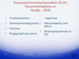 EuropeanUniversityAssociation (EUA)
             Recommendations on
                Quality - 2009

1. Contextsensitive            –Agencies
2. Developmentalapproach 2. Allowrisktaking and
                               failure
3. Inclusive
                            3. Sharingexperiences in
4. Engagingall key actors      QA




1. Partnership        HEI
                                                       25
 