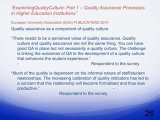 ”ExaminingQualityCulture:  Part 1 – Quality Assurance Processes
in Higher Education Institutions”
European University Association (EUA) PUBLICATIONS 2010
Quality assurance as a component of quality culture

“There needs to be a perceived value of quality assurance. Quality
   culture and quality assurance are not the same thing. You can have
   good QA in place but not necessarily a quality culture. The challenge
   is linking the outcomes of QA to the development of a quality culture
   that enhances the student experience.”
   -                                       Respondent to the survey

“Much of the quality is dependent on the informal nature of staff/student
   relationships. The increasing calibration of quality indicators has led to
   a concern that this relationship will become formalised and thus less
   productive.”                                          -
                           Respondent to the survey




                                                                           26
 