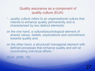 Quality assurance as a component of
                 quality culture (EUA)
“…quality culture refers to an organisational culture that
  intends to enhance quality permanently and is
  characterised by two distinct elements:
on the one hand, a cultural/psychological element of
  shared values, beliefs, expectations and commitment
  towards quality and,
on the other hand, a structural/ managerial element with
  defined processes that enhance quality and aim at
  coordinating individual efforts. “
(EUA 2006: 10)


                                                             27
 