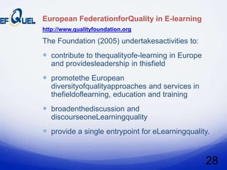 European FederationforQuality in E-learning
http://www.qualityfoundation.org

The Foundation (2005) undertakesactivities to:
 contribute to thequalityofe-learning in Europe
   and providesleadership in thisfield
 promotethe European
   diversityofqualityapproaches and services in
   thefieldoflearning, education and training
 broadenthediscussion and
   discourseoneLearningquality
 provide a single entrypoint for eLearningquality.


                                                   28
 