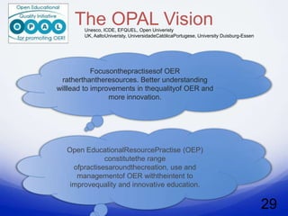 The OPAL Vision
        Unesco, ICDE, EFQUEL, Open Univeristy
        UK, AaltoUniveristy, UniversidadeCatólicaPortugese, University Duisburg-Essen




            Focusonthepractisesof OER
  ratherthantheresources. Better understanding
willlead to improvements in thequalityof OER and
                 more innovation.




   Open EducationalResourcePractise (OEP)
               constitutethe range
     ofpractisesaroundthecreation, use and
      managementof OER withtheintent to
    improvequality and innovative education.


                                                                                        29
 