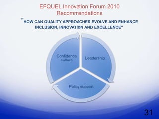 EFQUEL Innovation Forum 2010
           Recommendations
”HOW CAN QUALITY APPROACHES EVOLVE AND ENHANCE
     INCLUSION, INNOVATION AND EXCELLENCE"




              Confidence
                             Leadership
                culture




                    Policy support




                                                 31
 