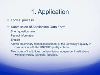1. Application
 Formal process
 Submission of Application Data Form:
  Short questionnaire
  Factual information
  English
  Allows preliminary formal assessment of the university’s quality in
     comparison with the UNIQUE quality criteria
  Two types of institutions: universities or independent institutions
     within university (schools, faculties,…)
 