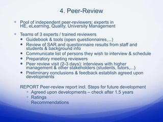 4. Peer-Review
 Pool of independent peer-reviewers: experts in
  HE, eLearning, Quality, University Management
 Teams of 3 experts / trained reviewers
   Guidebook & tools (open questionnaires,...)
   Review of SAR and questionnaire results from staff and
      students & background info
     Communicate list of persons they wish to interview & schedule
     Preparatory meeting reviewers
     Peer review visit (2-3 days): interviews with higher
      management & other stakeholders (students, tutors,...)
     Preliminary conclusions & feedback establish agreed upon
      developments

  REPORT Peer-review report incl. Steps for future development
     Agreed upon developments – check after 1.5 years
     Ratings
     Recommendations
 