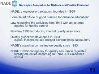 Norwegian Association for Distance and Flexible Education

NADE, a member organisation, founded in 1968
Formulated “Code of good practice for distance education”
Law regulating the activities from 1948 with an external
  agency for quality control
New law 1993 introducing internal quality assurance
Quality guidelines developed in 1993
  (Ljoså, Rekkedalet.al), revised several times, latest 2010
NADE´s standing committee on quality since 1993
NOKUT: National agency for quality assurance regulates
  tertiary education according to ENQUA´s Guidelines
  (ESG)



                                                                  53
 