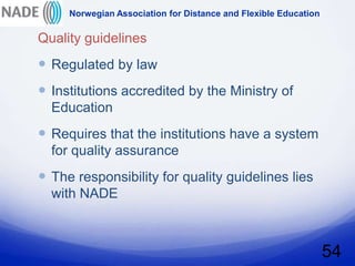 Norwegian Association for Distance and Flexible Education

Quality guidelines
 Regulated by law
 Institutions accredited by the Ministry of
  Education
 Requires that the institutions have a system
  for quality assurance
 The responsibility for quality guidelines lies
  with NADE



                                                                 54
 