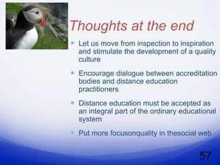 Thoughts at the end
 Let us move from inspection to inspiration
  and stimulate the development of a quality
  culture
 Encourage dialogue between accreditation
  bodies and distance education
  practitioners
 Distance education must be accepted as
  an integral part of the ordinary educational
  system
 Put more focusonquality in thesocial web

                                        57
 