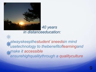 My golden learning
  perspectivesafter 40 years
         in distanceeducation:

  alwayskeepthestudent´sneedsin mind
  usetechnology to thebenefitoflearningand
  make it accessible
  ensurehighqualitythrough a qualityculture


                                              9
 