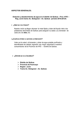 ASPECTOS GENERALES: 
Dotación y abastecimiento de agua en el distrito de Quilcas - Prov. HYO – 
Reg. Junín tramo Av. Bolognesi – Av. Quilcas periodo 2010-20124. 
 ¿Qué se va a hacer? 
Nuestra visión es llegar alcanzar la meta fijada y dotar del líquido vital a los 
pobladores del Distrito de Quilcas para asegurar su salud y su bienestar de 
cada uno de ellos. Es 
 ¿Cuál es el bien o servicio a intervenir? 
Velar por la salud, el bienestar y dotar de agua potable purificada y 
desinfectada de calidad, logrando una mayor seguridad a nuestros 
consumidores de la Provincia de HYO – Distrito de Quilcas. 
 ¿Dónde se va a localizar? 
 Distrito de Quilcas 
 Provincia de Huancayo 
 Región Junín 
 Tramo Av. Bolognesi – Av. Quilcas 
 