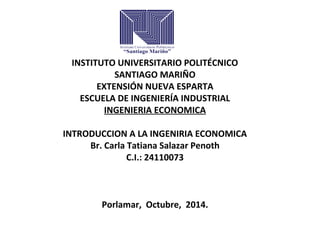 INSTITUTO UNIVERSITARIO POLITÉCNICO 
SANTIAGO MARIÑO 
EXTENSIÓN NUEVA ESPARTA 
ESCUELA DE INGENIERÍA INDUSTRIAL 
INGENIERIA ECONOMICA 
INTRODUCCION A LA INGENIRIA ECONOMICA 
Br. Carla Tatiana Salazar Penoth 
C.I.: 24110073 
Porlamar, Octubre, 2014. 
 