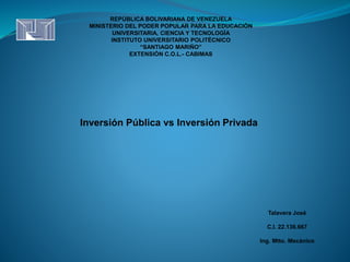 REPÚBLICA BOLIVARIANA DE VENEZUELA
MINISTERIO DEL PODER POPULAR PARA LA EDUCACIÓN
UNIVERSITARIA, CIENCIA Y TECNOLOGÍA
INSTITUTO UNIVERSITARIO POLITÉCNICO
“SANTIAGO MARIÑO”
EXTENSIÓN C.O.L.- CABIMAS
Inversión Pública vs Inversión Privada
Talavera José
C.I. 22.136.667
Ing. Mtto. Mecánico
 