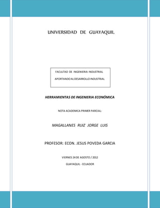 UNIVERSIDAD DE GUAYAQUIL
FACULTAD DE INGENIERIA INDUSTRIAL
APORTANDOALDESARROLLOINDUSTRIAL
HERRAMIENTAS DE INGENIERIA ECONÓMICA
NOTA ACADEMICA PRIMER PARCIAL:
MAGALLANES RUIZ JORGE LUIS
PROFESOR: ECON. JESUS POVEDA GARCIA
VIERNES 24 DE AGOSTO / 2012
GUAYAQUIL - ECUADOR
 