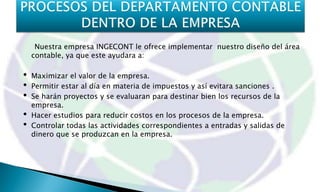 Nuestra empresa INGECONT le ofrece implementar nuestro diseño del área
    contable, ya que este ayudara a:

•   Maximizar el valor de la empresa.
•   Permitir estar al día en materia de impuestos y así evitara sanciones .
•   Se harán proyectos y se evaluaran para destinar bien los recursos de la
    empresa.
•   Hacer estudios para reducir costos en los procesos de la empresa.
•   Controlar todas las actividades correspondientes a entradas y salidas de
    dinero que se produzcan en la empresa.
 