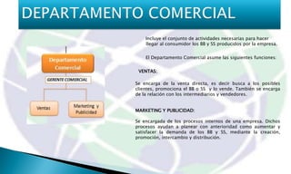 Incluye el conjunto de actividades necesarias para hacer
    llegar al consumidor los BB y SS producidos por la empresa.


    El Departamento Comercial asume las siguientes funciones:


 VENTAS:

Se encarga de la venta directa, es decir busca a los posibles
clientes, promociona el BB o SS y lo vende. También se encarga
de la relación con los intermediarios y vendedores.


MARKETING Y PUBLICIDAD:

Se encargada de los procesos internos de una empresa. Dichos
procesos ayudan a planear con anterioridad como aumentar y
satisfacer la demanda de los BB y SS, mediante la creación,
promoción, intercambio y distribución.
 