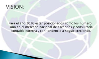 Para el año 2016 estar posicionados como los numero
 uno en el mercado nacional de asesorías y consultoría
  contable externa , con tendencia a seguir creciendo.
 