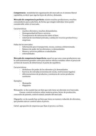 Competencia:	
  	
  modalidad	
  de	
  organización	
  del	
  mercado	
  en	
  el	
  sistema	
  liberal	
  
capitalista,	
  es	
  decir	
  que	
  siga	
  las	
  leyes	
  de	
  oferta	
  y	
  demanda.	
  
	
  
Mercado	
  de	
  competencia	
  perfecta:	
  existen	
  muchos	
  productores	
  y	
  muchos	
  
consumidores	
  para	
  cada	
  bien,	
  de	
  forma	
  que	
  ningún	
  individuo	
  tiene	
  poder	
  
considerable	
  sobre	
  el	
  mercado.	
  
	
  
Caracteristicas:	
  
-­‐ muchos	
  oferentes	
  y	
  muchos	
  demandantes.	
  
-­‐ Homogeneidad	
  del	
  bien	
  o	
  servicio.	
  
-­‐ Transparencia	
  de	
  información	
  sobre	
  el	
  bien.	
  
-­‐ Libertad	
  de	
  movilidad	
  (entrada	
  y	
  salida)	
  de	
  recursos	
  productivos	
  y	
  
empresas.	
  
	
  
Fallas	
  de	
  los	
  mercados:	
  
-­‐ Información	
  poco	
  transparente,	
  escasa,	
  costosa	
  y	
  distorsionada.	
  
-­‐ Balance	
  de	
  poder	
  de	
  los	
  oferentes	
  y	
  o	
  demandantes	
  
-­‐ Bienes	
  y	
  servicios	
  públicos	
  o	
  subsidiados	
  
-­‐ externalidades	
  
	
  
Mercado	
  de	
  competencia	
  imperfecta:	
  aquel	
  en	
  que	
  uno	
  o	
  mas	
  productores	
  son	
  
lo	
  suficientemente	
  grandes	
  como	
  para	
  ejercer	
  efectos	
  notables	
  sobre	
  el	
  precio	
  de	
  
un	
  bien	
  de	
  manera	
  de	
  distorsionar	
  el	
  punto	
  de	
  equilibrio.	
  
	
  
Caracteristicas:	
  
-­‐ desbalance	
  de	
  poder	
  de	
  los	
  oferentes	
  y/o	
  demandantes	
  
-­‐ barreras	
  de	
  entrada(	
  economías	
  de	
  escala,	
  restricciones	
  legales)	
  
-­‐ diferenciaciones	
  de	
  productos	
  y	
  existencia	
  de	
  varios	
  productos	
  
sustitutos	
  
	
  
Ejemplos:	
  
-­‐ Monopolio	
  
-­‐ Oligopolio	
  
	
  
Monopolio:	
  se	
  da	
  cuando	
  hay	
  un	
  bien	
  que	
  solo	
  tiene	
  un	
  oferente	
  en	
  el	
  mercado.	
  
Causas:	
  control	
  exclusivo	
  sobre	
  materia	
  prima,	
  factor	
  de	
  producción,	
  
concesión	
  de	
  patente,	
  control	
  estatal,	
  tamaño	
  del	
  mercado.	
  
	
  
Oligopolio:	
  se	
  da	
  cuando	
  hay	
  un	
  bien	
  que	
  tiene	
  un	
  numero	
  reducido	
  de	
  oferentes,	
  
que	
  pueden	
  ejercer	
  control	
  sobre	
  el	
  precio.	
  
	
  
Cártel:	
  agrupación	
  de	
  empresas	
  que	
  fijan	
  el	
  precio	
  a	
  un	
  bien.	
  
	
  
 