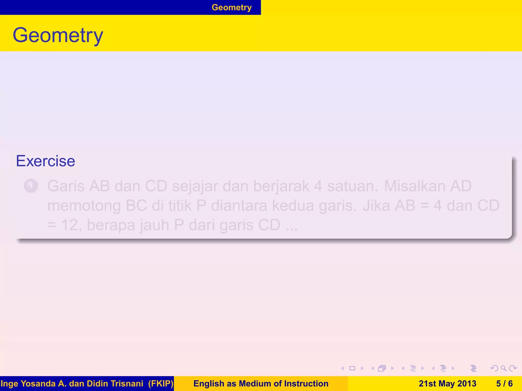 Geometry
Geometry
Exercise
1 Garis AB dan CD sejajar dan berjarak 4 satuan. Misalkan AD
memotong BC di titik P diantara kedua garis. Jika AB = 4 dan CD
= 12, berapa jauh P dari garis CD ...
Inge Yosanda A. dan Didin Trisnani (FKIP) English as Medium of Instruction 21st May 2013 5 / 6
 