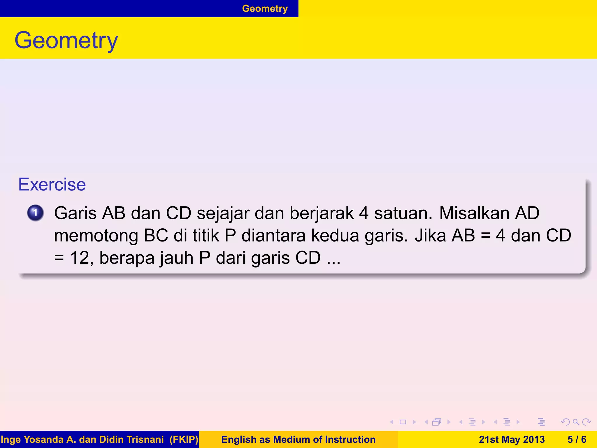 Geometry
Geometry
Exercise
1 Garis AB dan CD sejajar dan berjarak 4 satuan. Misalkan AD
memotong BC di titik P diantara kedua garis. Jika AB = 4 dan CD
= 12, berapa jauh P dari garis CD ...
Inge Yosanda A. dan Didin Trisnani (FKIP) English as Medium of Instruction 21st May 2013 5 / 6
 