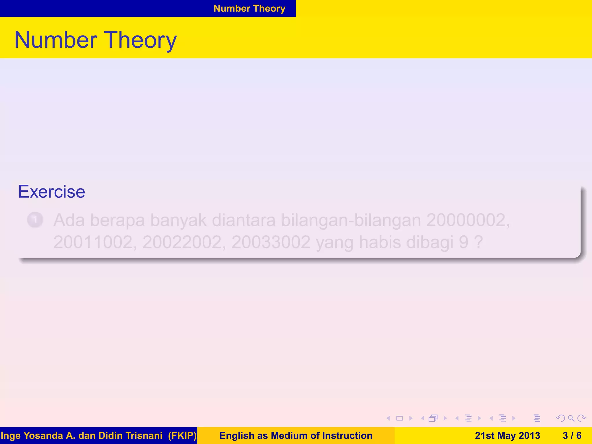 Number Theory
Number Theory
Exercise
1 Ada berapa banyak diantara bilangan-bilangan 20000002,
20011002, 20022002, 20033002 yang habis dibagi 9 ?
Inge Yosanda A. dan Didin Trisnani (FKIP) English as Medium of Instruction 21st May 2013 3 / 6
 