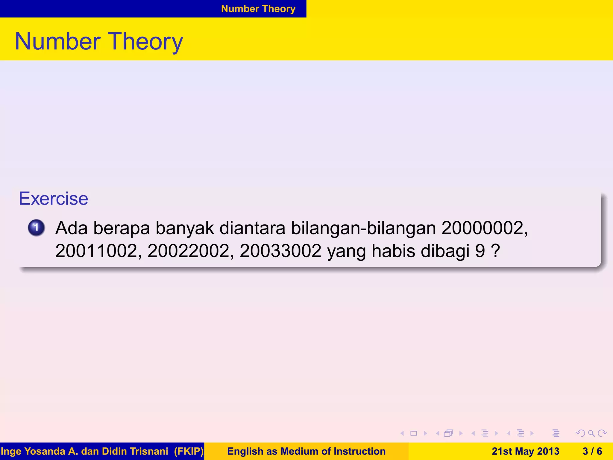 Number Theory
Number Theory
Exercise
1 Ada berapa banyak diantara bilangan-bilangan 20000002,
20011002, 20022002, 20033002 yang habis dibagi 9 ?
Inge Yosanda A. dan Didin Trisnani (FKIP) English as Medium of Instruction 21st May 2013 3 / 6
 