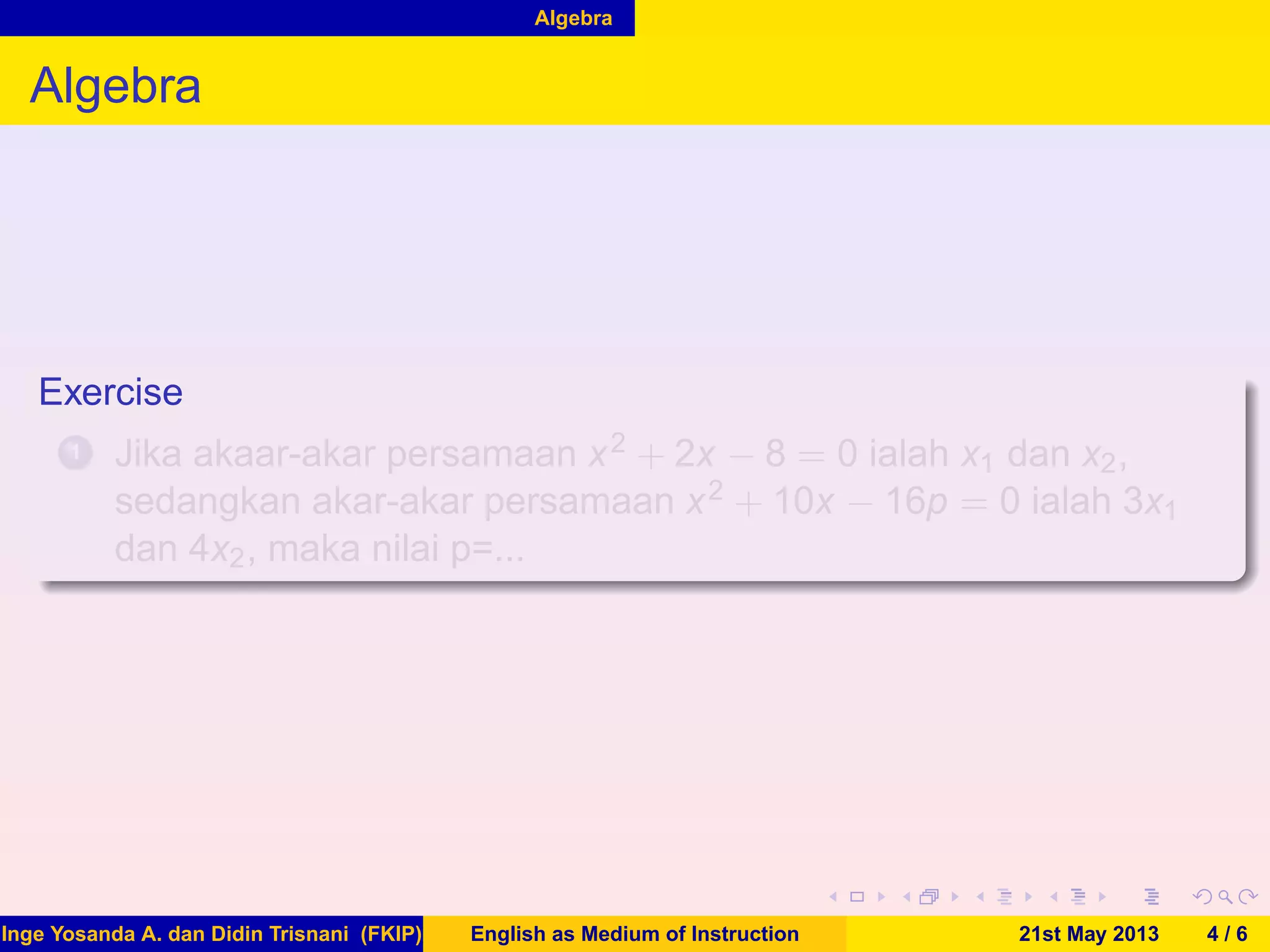 Algebra
Algebra
Exercise
1 Jika akaar-akar persamaan x2 + 2x − 8 = 0 ialah x1 dan x2,
sedangkan akar-akar persamaan x2 + 10x − 16p = 0 ialah 3x1
dan 4x2, maka nilai p=...
Inge Yosanda A. dan Didin Trisnani (FKIP) English as Medium of Instruction 21st May 2013 4 / 6
 