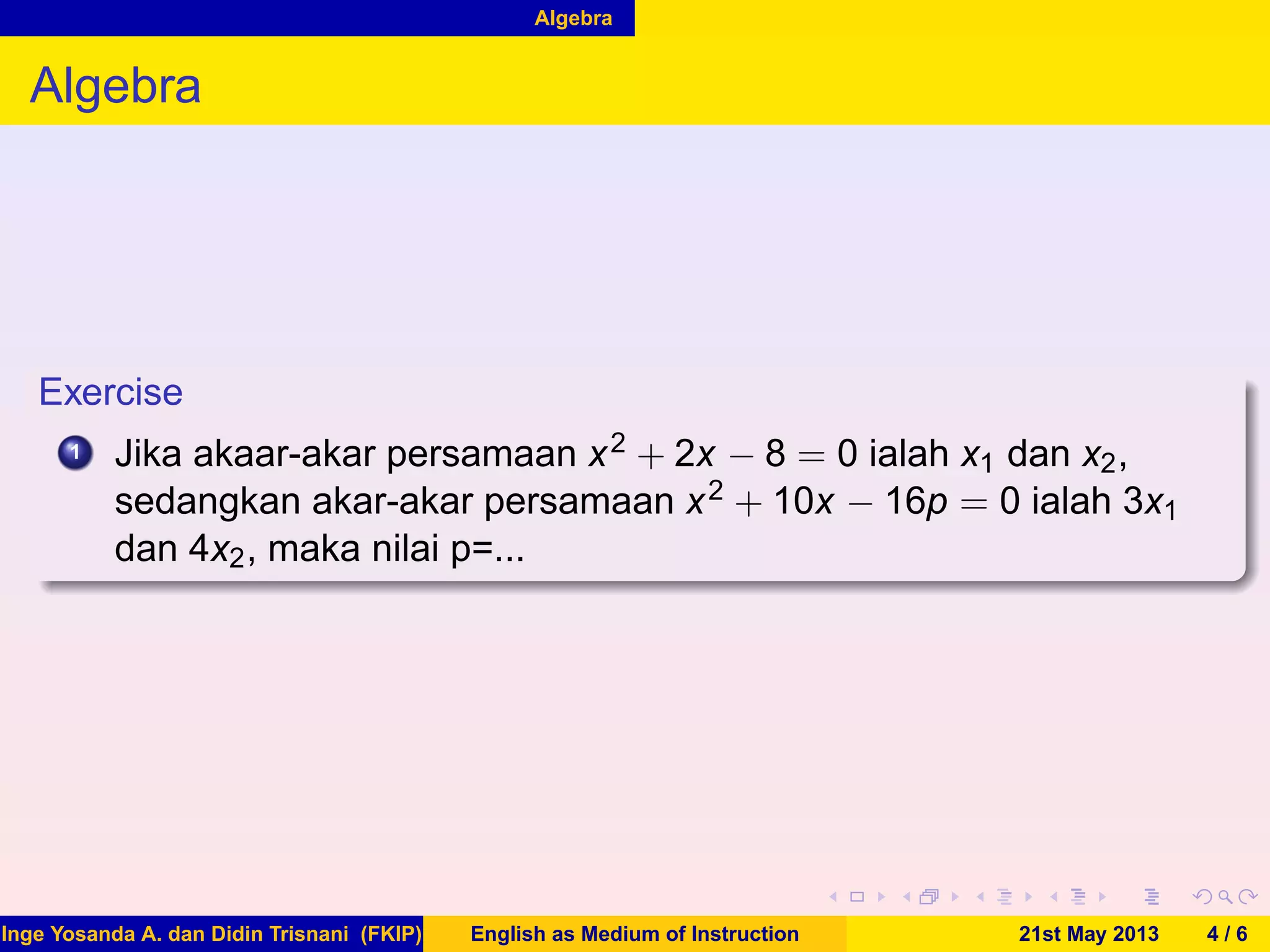 Algebra
Algebra
Exercise
1 Jika akaar-akar persamaan x2 + 2x − 8 = 0 ialah x1 dan x2,
sedangkan akar-akar persamaan x2 + 10x − 16p = 0 ialah 3x1
dan 4x2, maka nilai p=...
Inge Yosanda A. dan Didin Trisnani (FKIP) English as Medium of Instruction 21st May 2013 4 / 6
 