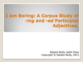 I Am Boring: A Corpus Study of
-ing and -ed Participial
Adjectives.
Natalia Reilly, Keith Folse
Copyright © Natalia Reilly, 2013
 