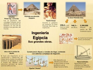 Imhotep                    Pirámide escalonada
                                             Saqqara.                                               La Gran Pirámide Giza.
     Primer Ing. conocido.
    Fue el arquitecto del                                             Faraón Keops
    complejo funerario de la                                   Durante su gobierno
    pirámide escalonada de                                     se construyo La Gran
    Saqqara, es una de las                                     Pirámide Giza bajo su
                                                                                        230,4 m por      146,3 m         2,300,000
    proezas mas grandes del                                    inspiración.             lado en base     de altura.      bloques         de
    mundo.                                                                              cuadrada.
                                                                                                                         piedra de 1,1
                                                                                                                         toneladas aprox.



                                                                                                                      Su fuerte fue la fuerza
                                                                                                                      bruta y el tamaño.




     Muro de la ciudad de                 Construyeron diques y canales de riego, contando
           Menfis.                              con sistemas complejos de irrigación.
El muro era importante en la
construcción y distribución del
interior de la ciudad, los edificios
                                                                              Este dispositivo se
próximos se alineaban al muro,
e incluso era utilizado como
                                                                              utilizaba para elevar                Plano Inclinado   .
estructura principal de apoyo                                                 el agua hasta un nivel         Herramienta que
para las edificaciones.                                                       desde el cual se               utilizaban los Egipcios
                                                                              dirigía hacia la tierra.       para levantar y soterrar
                                            Cigoñal “Shaduf”                                                 la pirámide.
 