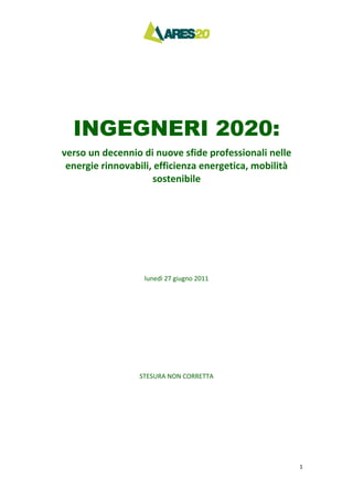 1 
INGEGNERI 2020:
verso un decennio di nuove sfide professionali nelle 
energie rinnovabili, efficienza energetica, mobilità 
sostenibile 
lunedì 27 giugno 2011 
STESURA NON CORRETTA
 