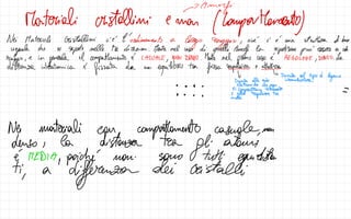 - Amorfi
Materiali cristallini e man
(CampaManent
Nei MaterialiCristallini c'è l'ordinamento a
largo raggio ,
cioé i è una struttura di buse
regala che si
ripete nelle tre direzioni. Menta nel caso di
quelli Amoi la ripetizione può essere a cost
↑
·
raggio
,
e in
generale il compattamento è CASUALE
,
Non DENSO .
Menta nel
primo caso è Regolare ,
Denso .
La
distanza interatomica è
fissata da un
equilibrio tra
forza repesive Attiva
↓ ↳
Dovuta al tipo di
legame
Dovuta alle nubi intermolecolare
- - - -
elettroniche che non
-
SicompentanTotalment
se -
201
nuclei
Ne materiali con
compattamento casuale,
non
denso I la distanzion tra
gli atomi
è MEDIA
, poiché non sono tutt
equidistan
fi a
differenzan
dei cristalli
I
 