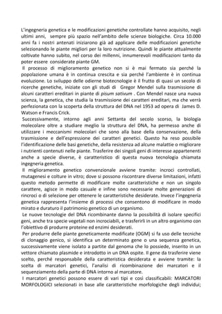 L’ingegneria genetica e le modificazioni genetiche controllate hanno acquisito, negli
ultimi anni, sempre più spazio nell’ambito delle scienze biologiche. Circa 10.000
anni fa i nostri antenati iniziarono già ad applicare delle modificazioni genetiche
selezionando le piante migliori per la loro nutrizione. Quindi le piante attualmente
coltivate hanno subito, nel corso dei millenni, innumerevoli modificazioni tanto da
poter essere considerate piante GM.
Il processo di miglioramento genetico non si è mai fermato sia perché la
popolazione umana è in continua crescita e sia perché l’ambiente è in continua
evoluzione. Lo sviluppo delle odierne biotecnologie è il frutto di quasi un secolo di
ricerche genetiche, iniziate con gli studi di Gregor Mendel sulla trasmissione di
alcuni caratteri ereditari in piante di pisum sativum . Con Mendel nasce una nuova
scienza, la genetica, che studia la trasmissione dei caratteri ereditari, ma che verrà
perfezionata con la scoperta della struttura del DNA nel 1953 ad opera di James D.
Watson e Francis Crick.
Successivamente, intorno agli anni Settanta del secolo scorso, la biologia
molecolare oltre a studiare meglio la struttura del DNA, ha permesso anche di
utilizzare i meccanismi molecolari che sono alla base della conservazione, della
trasmissione e dell’espressione dei caratteri genetici. Questo ha reso possibile
l’identificazione delle basi genetiche, della resistenza ad alcune malattie o migliorare
i nutrienti contenuti nelle piante. Trasferire dei singoli geni di interesse appartenenti
anche a specie diverse, è caratteristico di questa nuova tecnologia chiamata
ingegneria genetica.
Il miglioramento genetico convenzionale avviene tramite: incroci controllati,
mutagenesi e colture in vitro; dove si possono riscontrare diverse limitazioni, infatti
questo metodo permette di modificare molte caratteristiche e non un singolo
carattere, agisce in modo casuale e infine sono necessarie molte generazioni di
rincroci o di selezione per ottenere le caratteristiche desiderate. Invece l’ingegneria
genetica rappresenta l’insieme di processi che consentono di modificare in modo
mirato e duraturo il patrimonio genetico di un organismo.
Le nuove tecnologie del DNA ricombinante danno la possibilità di isolare specifici
geni, anche tra specie vegetali non incrociabili, e trasferirli in un altro organismo con
l’obiettivo di produrre proteine ed enzimi desiderati.
Per produrre delle piante geneticamente modificate (OGM) si fa uso delle tecniche
di clonaggio genico, si identifica un determinato gene o una sequenza genetica,
successivamente viene isolato a partite dal genoma che lo possiede, inserito in un
vettore chiamato plasmide e introdotto in un DNA ospite. Il gene da trasferire viene
scelto, perché responsabile della caratteristica desiderata e avviene tramite: la
scelta di marcatori genetici, l’analisi di ricombinazione dei marcatori e il
sequenziamento della parte di DNA intorno al marcatore.
I marcatori genetici possono essere di vari tipi e così classificabili: MARCATORI
MORFOLOGICI selezionati in base alle caratteristiche morfologiche degli individui;
 
