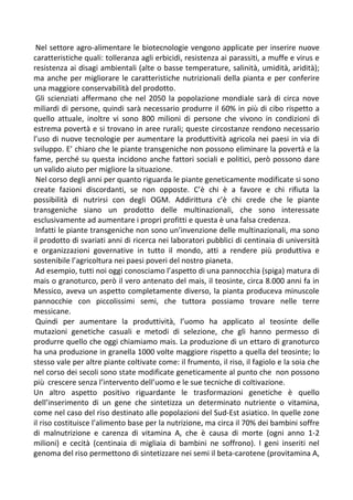 Nel settore agro-alimentare le biotecnologie vengono applicate per inserire nuove
caratteristiche quali: tolleranza agli erbicidi, resistenza ai parassiti, a muffe e virus e
resistenza ai disagi ambientali (alte o basse temperature, salinità, umidità, aridità);
ma anche per migliorare le caratteristiche nutrizionali della pianta e per conferire
una maggiore conservabilità del prodotto.
Gli scienziati affermano che nel 2050 la popolazione mondiale sarà di circa nove
miliardi di persone, quindi sarà necessario produrre il 60% in più di cibo rispetto a
quello attuale, inoltre vi sono 800 milioni di persone che vivono in condizioni di
estrema povertà e si trovano in aree rurali; queste circostanze rendono necessario
l’uso di nuove tecnologie per aumentare la produttività agricola nei paesi in via di
sviluppo. E’ chiaro che le piante transgeniche non possono eliminare la povertà e la
fame, perché su questa incidono anche fattori sociali e politici, però possono dare
un valido aiuto per migliore la situazione.
Nel corso degli anni per quanto riguarda le piante geneticamente modificate si sono
create fazioni discordanti, se non opposte. C’è chi è a favore e chi rifiuta la
possibilità di nutrirsi con degli OGM. Addirittura c’è chi crede che le piante
transgeniche siano un prodotto delle multinazionali, che sono interessate
esclusivamente ad aumentare i propri profitti e questa è una falsa credenza.
Infatti le piante transgeniche non sono un’invenzione delle multinazionali, ma sono
il prodotto di svariati anni di ricerca nei laboratori pubblici di centinaia di università
e organizzazioni governative in tutto il mondo, atti a rendere più produttiva e
sostenibile l’agricoltura nei paesi poveri del nostro pianeta.
Ad esempio, tutti noi oggi conosciamo l’aspetto di una pannocchia (spiga) matura di
mais o granoturco, però il vero antenato del mais, il teosinte, circa 8.000 anni fa in
Messico, aveva un aspetto completamente diverso, la pianta produceva minuscole
pannocchie con piccolissimi semi, che tuttora possiamo trovare nelle terre
messicane.
Quindi per aumentare la produttività, l’uomo ha applicato al teosinte delle
mutazioni genetiche casuali e metodi di selezione, che gli hanno permesso di
produrre quello che oggi chiamiamo mais. La produzione di un ettaro di granoturco
ha una produzione in granella 1000 volte maggiore rispetto a quella del teosinte; lo
stesso vale per altre piante coltivate come: il frumento, il riso, il fagiolo e la soia che
nel corso dei secoli sono state modificate geneticamente al punto che non possono
più crescere senza l’intervento dell’uomo e le sue tecniche di coltivazione.
Un altro aspetto positivo riguardante le trasformazioni genetiche è quello
dell’inserimento di un gene che sintetizza un determinato nutriente o vitamina,
come nel caso del riso destinato alle popolazioni del Sud-Est asiatico. In quelle zone
il riso costituisce l’alimento base per la nutrizione, ma circa il 70% dei bambini soffre
di malnutrizione e carenza di vitamina A, che è causa di morte (ogni anno 1-2
milioni) e cecità (centinaia di migliaia di bambini ne soffrono). I geni inseriti nel
genoma del riso permettono di sintetizzare nei semi il beta-carotene (provitamina A,
 