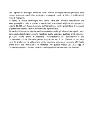 che l’agricoltura biologica ammette tutti i metodi di miglioramento genetico delle
piante, compresi quelli che impiegano mutageni chimici e fisici, considerandoli
metodi “naturali”.
In realtà le nuove tecnologie non fanno altro che mimare meccanismi che
avvengono già in natura, portando avanti quel processo di miglioramento genetico
iniziato 10.000 anni fa con la nascita dell’agricoltura; inoltre presentano il vantaggio
di poter modificare il DNA in modo mirato e prevedibile.
Riguardo alla sicurezza, possiamo dire con certezza che gli alimenti transgenici sono
sottoposti ad analisi più accurate rispetto a quelle usate per qualsiasi altro alimento;
gli OGM infatti prima di ottenere l’autorizzazione alla coltivazione e alla
commercializzazione devono superare un gran numero di test di sicurezza pertanto,
tutte le analisi per la valutazione della sicurezza alimentare vengono effettuate
prima della loro immissione sul mercato. Per questo motivo gli OGM oggi in
commercio sono da ritenersi sicuri sia per l’uso alimentare umano che animale.
 