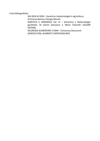 Fonti bibliografiche:
DAI GENI AI SEMI – Genetica e biotecnologie in agricoltura,
Di Simona Baima e Giorgio Morelli
GENETICA E GENOMICA Vol. III – Genomica e Biotecnologie
genetiche, Di Gianni Barcaccia e Mario Falcinelli LIGUORI
EDITORE
SICUREZZA ALIMENTARE E OGM – Consensus Document
AGRICOLTURA, ALIMENTI E BIOTECNOLOGIE
 