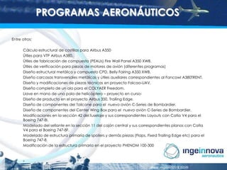PROGRAMAS AERONÁUTICOS
Entre otros:
Cálculo estructural de costillas para Airbus A350
Útiles para VTP Airbus A380.
Útiles de fabricación de compuesto (PEAUs) Fire Wall Panel A350 XWB.
Útiles de verificación para piezas de motores de avión (diferentes programas)
Diseño estructural metálico y compuesto CPD, Belly Fairing A350 XWB.
Diseño carcasas transversales metálicas y útiles auxiliares correspondientes al Fancowl A380TRENT.
Diseño y modificaciones de piezas técnicas en proyecto Falcao-UAV.
Diseño completo de un ala para el COLYAER Freedom.
Llave en mano de una pala de helicóptero – proyecto en cursoDiseño de producto en el proyecto Airbus 350, Trailing Edge.
Diseño de componentes del Tailcone para el nuevo avión C-Series de Bombardier.
Diseño de componentes del Center Wing Box para el nuevo avión C-Series de Bombardier.
Modificaciones en la sección 42 del fuselaje y sus correspondientes Layouts con Catia V4 para el
Boeing 747-8I.
Modelado del sellante en la sección 11 del cajón central y sus correspondientes planos con Catia
V4 para el Boeing 747-8F.
Modelado de estructura primaria de spoilers y demás piezas (Flaps, Fixed Trailing Edge etc) para el
Boeing 747-8.
Modificación de la estructura primaria en el proyecto PHENOM 100-300

 