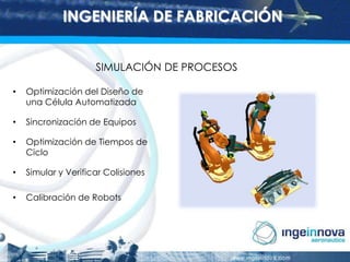 INGENIERÍA DE FABRICACIÓN
SIMULACIÓN DE PROCESOS
•

Optimización del Diseño de
una Célula Automatizada

•

Sincronización de Equipos

•

Optimización de Tiempos de
Ciclo

•

Simular y Verificar Colisiones

•

Calibración de Robots

 