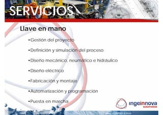 SERVICIOS
 Llave en mano
   •Gestión del proyecto

   •Definición y simulación del proceso

   •Diseño mecánico, neumático e hidráulico

   •Diseño eléctrico

   •Fabricación y montaje

   •Automatización y programación

   •Puesta en marcha
 