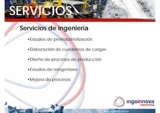 SERVICIOS
 Servicios de ingeniería
   •Estudios de preindustrialización

   •Elaboración de cuadernos de cargas

   •Diseño de procesos de producción

   •Estudios de reingeniería

   •Mejora de procesos
 