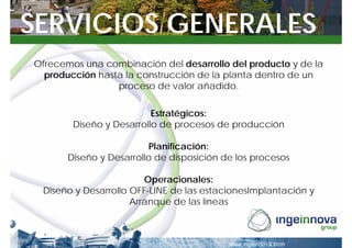 SERVICIOS GENERALES
Ofrecemos una combinación del desarrollo del producto y de la
  producción hasta la construcción de la planta dentro de un
                 proceso de valor añadido.

                          Estratégicos:
        Diseño y Desarrollo de procesos de producción

                         Planificación:
       Diseño y Desarrollo de disposición de los procesos

                        Operacionales:
 Diseño y Desarrollo OFF-LINE de las estacionesImplantación y
                     Arranque de las líneas
 