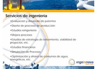 Servicios de ingeniería
  •Evaluación y desarrollo de patentes
  •Diseño de procesos de producción
  •Estudios reingeniería
  •Mejora procesos
  •Estudios de estrategia de lanzamiento, viabilidad de
  proyectos, etc.
  •Estudios financieros
  •Simulación de Procesos
  •Optimización y ahorro de consumos de agua,
  energéticos, etc.
 