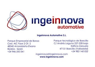 Ingeinnova Automotive S.L.

Parque Empresarial de Boroa            Parque tecnológico de Boecillo
Ced. AIC Fase 2 Of. 2                  C/ Andrés Laguna 227-228 bajo
48340 Amorebieta-Etxano                              Edificio Zarzuela
Bizakia - Spain                             47151 Boecillo (Valladolid)
+34 946 545 041                                      +34 983 140 032
                        ingeinnova@ingeinnova.com
                            www.ingeinnova.com
 
