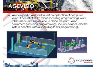 AGEVISIO
 We designed a work cell to test an aplication of computer
 vision. It consist of: Kuka robot (including programming), work
 table, manufacturing device to place the parts, vision
 equipment (including programming), security devices, electric
 system / control system (including PLC’s programming).
 