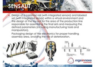 SENSAUT
 Design of a common rail (with integrated sensors) and labeled
 set (with integrated sensor) within a virtual environment and
 the design of the lay-out for the area of the production line
 responsible for assembling the final sets and measuring the
 defined parameters (including manufacturing tools and
 manipulators).
 Packaging design of the electronics for proper handling
 assembly area, avoiding the risk of deterioration.
 