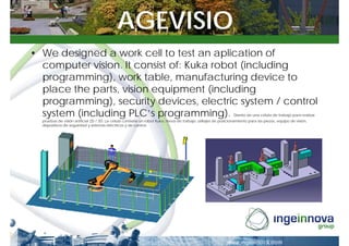 AGEVISIO
• We designed a work cell to test an aplication of
  computer vision. It consist of: Kuka robot (including
  programming), work table, manufacturing device to
  place the parts, vision equipment (including
  programming), security devices, electric system / control
  system (including PLC’s programming).                                                                        Diseño de una célula de trabajo para realizar
  pruebas de visión artificial 2D / 3D. La célula contiene un robot Kuka, mesa de trabajo, utillajes de posicionamiento para las piezas, equipo de visión,
  dispositivos de seguridad y sistemas eléctricos y de control.
 