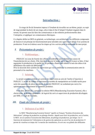 Rapport de stage : Zineb BOUSTANE
19
Introduction :
Un stage de fin de formation impose à l’étudiant de travailler sur un thème, projet, ou sujet
de stage pendant la durée de son stage, cela et dans le but d’intégré l’étudiant stagiaire dans le
terrain, lui permet aussi de faire des connaissances et des relations professionnelles dans
l’entreprise, et appliquer ses connaissances théoriques.
Ce chapitre défini un MES en générale, sa technologie, son architecture, ses différents composants
de liaison et son principe de fonctionnement pour atteindre une supervision idéale d’un système de
production. Il met en évidence aussi les étapes qu’on a suivies pour la réalisation de mon projet.
I. Présentation de projet :
1. Problématique :
INGELEC ne cesse de fournir des efforts considérables pour éliminer les causes de
l'insatisfaction de ses clients. Elle cherche à devenir le leader sur le marché et pour se faire, il faut
augmenter la production et la qualité de ses produits, d'autre part réduire le taux des aléas et de
défaillances des unités de fabrication.
D'ou la nécessité d'un système de supervision qui vise à améliorer la communication entre le
personnel et les machines.
2. Solution :
Le projet consiste à réaliser un système de supervision au sein de l’atelier d’injection à
INJELEC 3, au but de réduire au maximum le nombre de manipulation sur la dalle tactile pour
saisir des quantités de pièces produites, la société INGELEC ne souhaitant pas suivre les
opérateurs mais uniquement les quantités produites.
Pour faire, INGELEC a proposé la solution MES (Manufacturing Execution System), elle a
choisit donc la dernière génération de logiciel de suivi et supervision de production développée
par SISE, il s’agit de Cyclades.
III. Etude des éléments de projet :
1. Définition d’un MES
Le MES "Manufacturing Execution System" signifie en Français "Système d'exécution des
fabrications", pilotage de production ou pilotage d'atelier. Appelé aussi Suivi de production, suivi d’atelier,
le MES est un système d’exécution des fabrications, de pilotage de production, qui intègre les 11
fonctions de traitement de l’information et de gestion des opérations au sein d’un site de production. Il
permet de visualiser en temps réel la marche des installations, d’avoir une vue globale des différentes
 