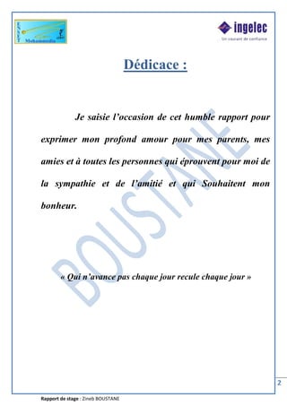 Rapport de stage : Zineb BOUSTANE
2
Dédicace :
Je saisie l’occasion de cet humble rapport pour
exprimer mon profond amour pour mes parents, mes
amies et à toutes les personnes qui éprouvent pour moi de
la sympathie et de l’amitié et qui Souhaitent mon
bonheur.
« Qui n’avance pas chaque jour recule chaque jour »
 